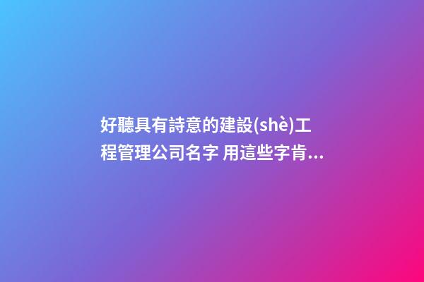 好聽具有詩意的建設(shè)工程管理公司名字 用這些字肯定好看-第1張-公司起名-玄機(jī)派